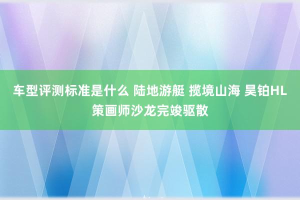 车型评测标准是什么 陆地游艇 揽境山海 昊铂HL策画师沙龙完竣驱散