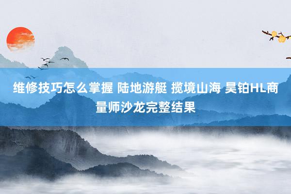 维修技巧怎么掌握 陆地游艇 揽境山海 昊铂HL商量师沙龙完整结果