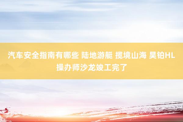 汽车安全指南有哪些 陆地游艇 揽境山海 昊铂HL操办师沙龙竣工完了