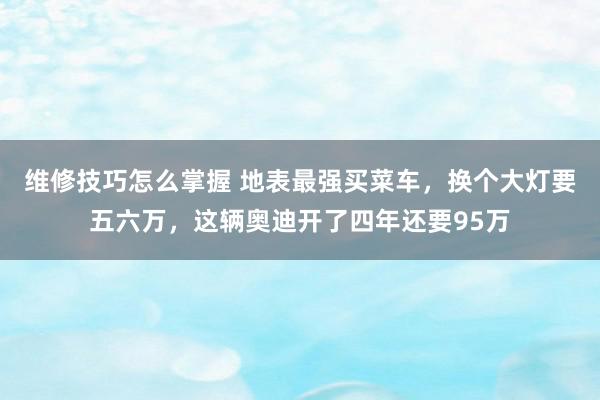 维修技巧怎么掌握 地表最强买菜车，换个大灯要五六万，这辆奥迪开了四年还要95万