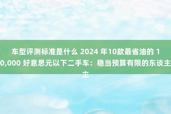 车型评测标准是什么 2024 年10款最省油的 10,000 好意思元以下二手车：稳当预算有限的东谈主