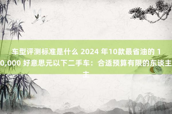 车型评测标准是什么 2024 年10款最省油的 10,000 好意思元以下二手车：合适预算有限的东谈主