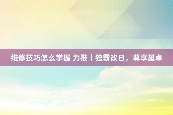 维修技巧怎么掌握 力推丨独霸改日，尊享超卓