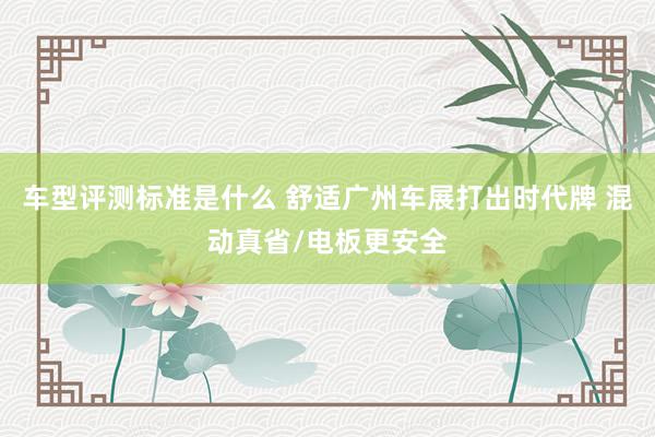 车型评测标准是什么 舒适广州车展打出时代牌 混动真省/电板更安全