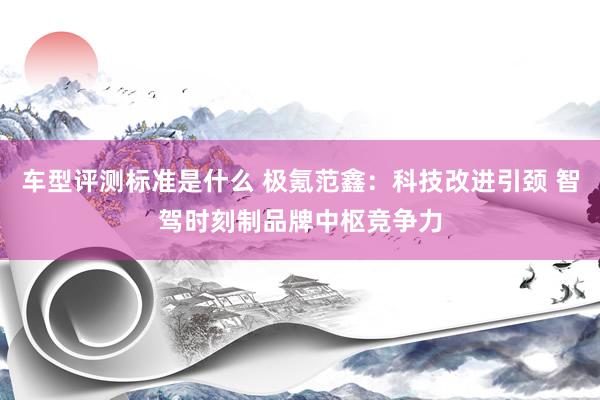 车型评测标准是什么 极氪范鑫：科技改进引颈 智驾时刻制品牌中枢竞争力