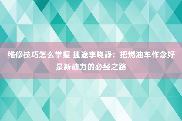 维修技巧怎么掌握 捷途李晓静：把燃油车作念好是新动力的必经之路