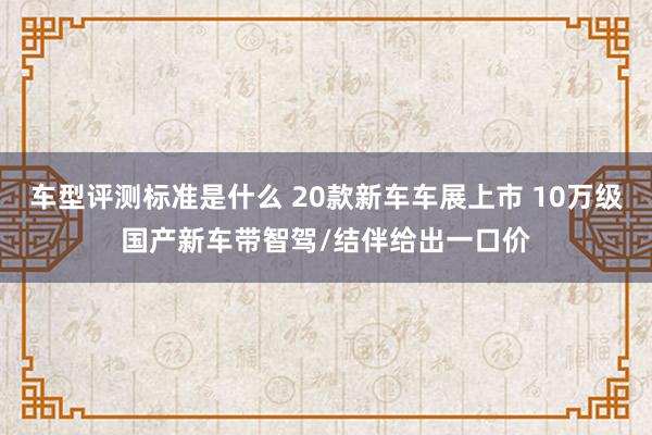 车型评测标准是什么 20款新车车展上市 10万级国产新车带智驾/结伴给出一口价