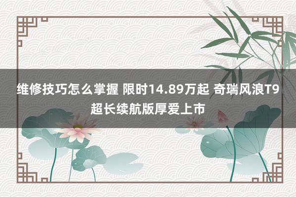 维修技巧怎么掌握 限时14.89万起 奇瑞风浪T9超长续航版厚爱上市