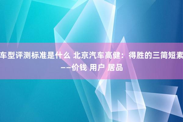 车型评测标准是什么 北京汽车高健：得胜的三简短素——价钱 用户 居品