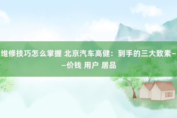 维修技巧怎么掌握 北京汽车高健：到手的三大致素——价钱 用户 居品