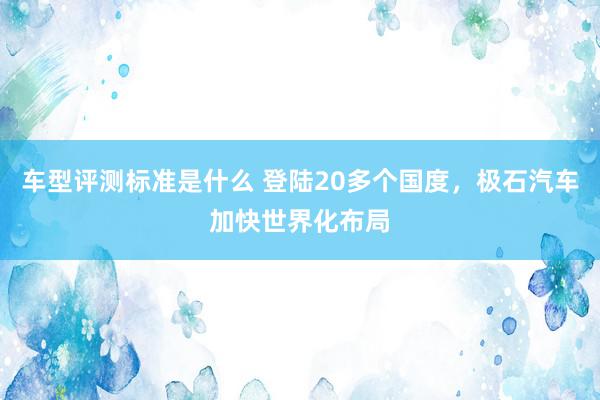 车型评测标准是什么 登陆20多个国度，极石汽车加快世界化布局