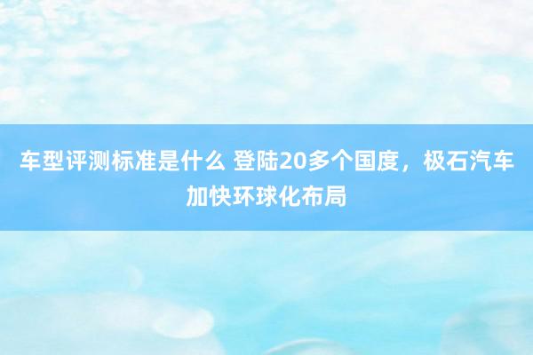 车型评测标准是什么 登陆20多个国度，极石汽车加快环球化布局