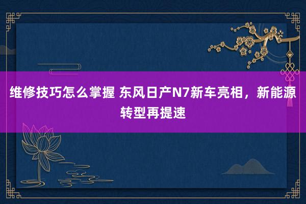 维修技巧怎么掌握 东风日产N7新车亮相，新能源转型再提速