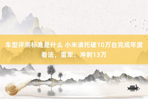 车型评测标准是什么 小米请托破10万台完成年度看法，雷军：冲刺13万