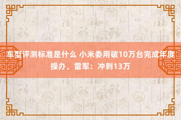 车型评测标准是什么 小米委用破10万台完成年度操办，雷军：冲刺13万