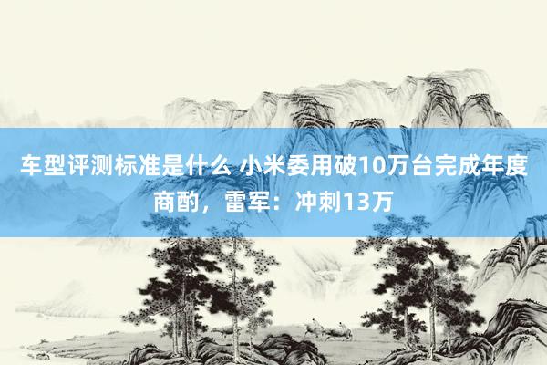 车型评测标准是什么 小米委用破10万台完成年度商酌，雷军：冲刺13万