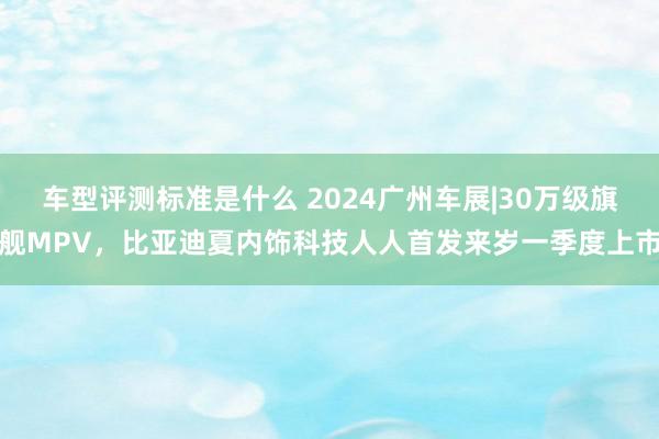 车型评测标准是什么 2024广州车展|30万级旗舰MPV，比亚迪夏内饰科技人人首发来岁一季度上市