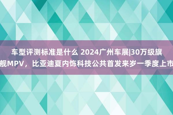 车型评测标准是什么 2024广州车展|30万级旗舰MPV，比亚迪夏内饰科技公共首发来岁一季度上市