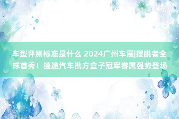 车型评测标准是什么 2024广州车展|摆脱者全球首秀！捷途汽车携方盒子冠军眷属强势登场