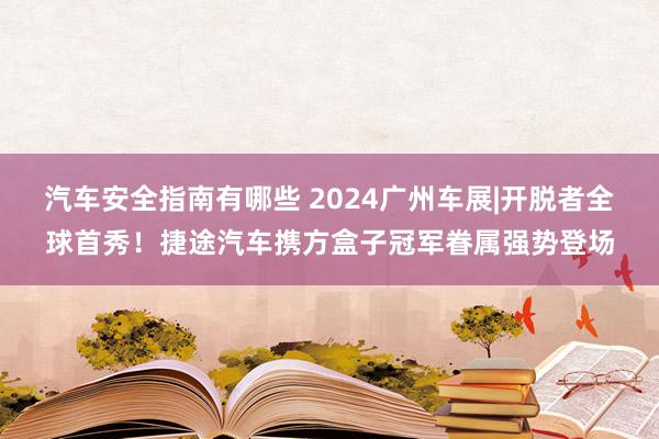 汽车安全指南有哪些 2024广州车展|开脱者全球首秀！捷途汽车携方盒子冠军眷属强势登场