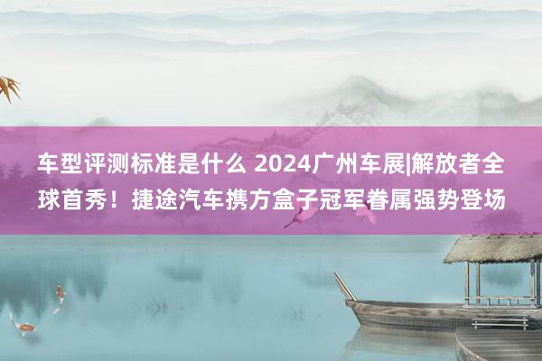 车型评测标准是什么 2024广州车展|解放者全球首秀！捷途汽车携方盒子冠军眷属强势登场