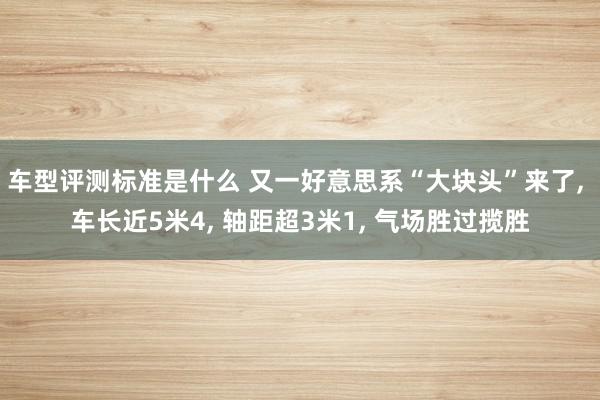 车型评测标准是什么 又一好意思系“大块头”来了, 车长近5米4, 轴距超3米1, 气场胜过揽胜