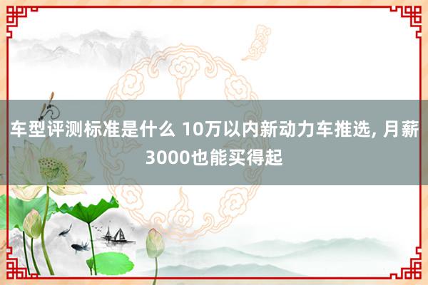 车型评测标准是什么 10万以内新动力车推选, 月薪3000也能买得起