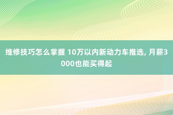 维修技巧怎么掌握 10万以内新动力车推选, 月薪3000也能买得起