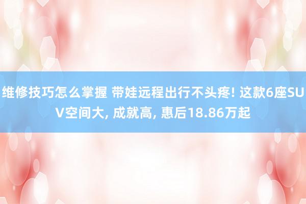 维修技巧怎么掌握 带娃远程出行不头疼! 这款6座SUV空间大, 成就高, 惠后18.86万起