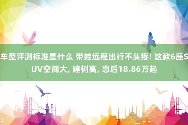 车型评测标准是什么 带娃远程出行不头疼! 这款6座SUV空间大, 建树高, 惠后18.86万起