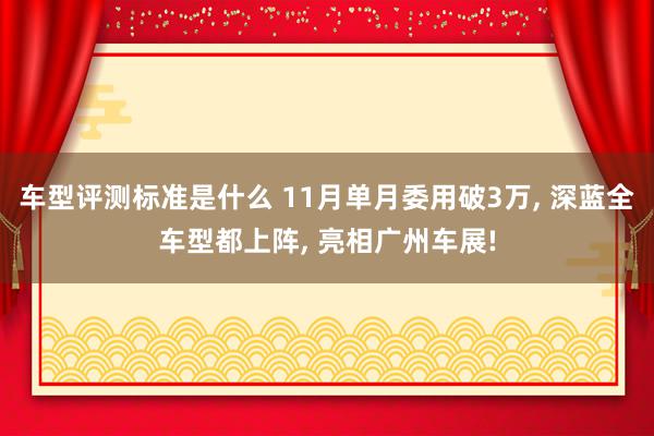 车型评测标准是什么 11月单月委用破3万, 深蓝全车型都上阵, 亮相广州车展!