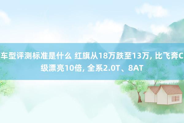 车型评测标准是什么 红旗从18万跌至13万, 比飞奔C级漂亮10倍, 全系2.0T、8AT