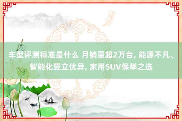 车型评测标准是什么 月销量超2万台, 能源不凡、智能化竖立优异, 家用SUV保举之选