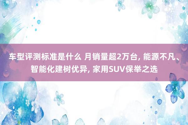 车型评测标准是什么 月销量超2万台, 能源不凡、智能化建树优异, 家用SUV保举之选