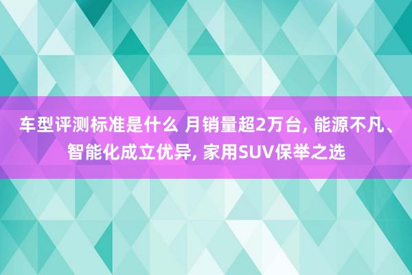 车型评测标准是什么 月销量超2万台, 能源不凡、智能化成立优异, 家用SUV保举之选