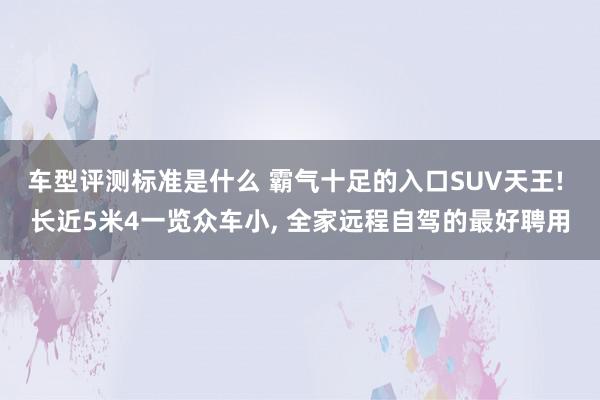 车型评测标准是什么 霸气十足的入口SUV天王! 长近5米4一览众车小, 全家远程自驾的最好聘用