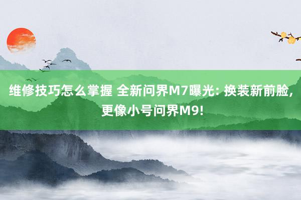 维修技巧怎么掌握 全新问界M7曝光: 换装新前脸, 更像小号问界M9!