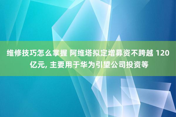 维修技巧怎么掌握 阿维塔拟定增募资不跨越 120 亿元, 主要用于华为引望公司投资等