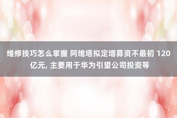 维修技巧怎么掌握 阿维塔拟定增募资不最初 120 亿元, 主要用于华为引望公司投资等