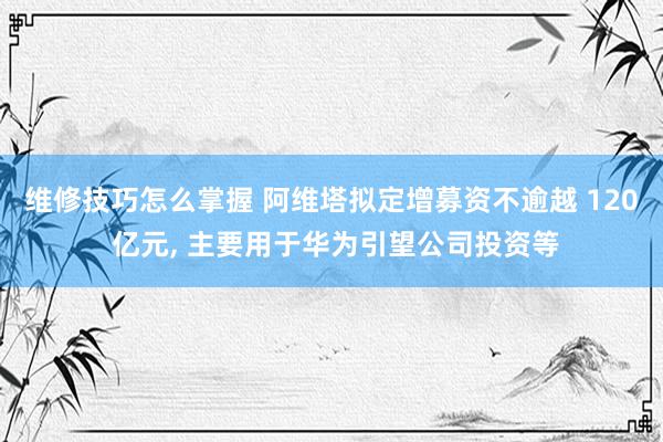 维修技巧怎么掌握 阿维塔拟定增募资不逾越 120 亿元, 主要用于华为引望公司投资等