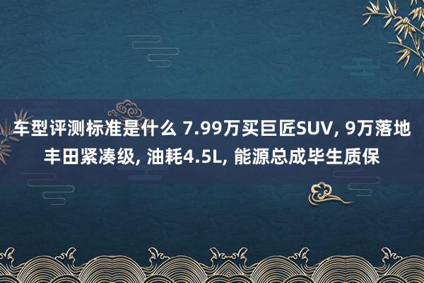 车型评测标准是什么 7.99万买巨匠SUV, 9万落地丰田紧凑级, 油耗4.5L, 能源总成毕生质保