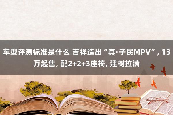 车型评测标准是什么 吉祥造出“真·子民MPV”, 13万起售, 配2+2+3座椅, 建树拉满