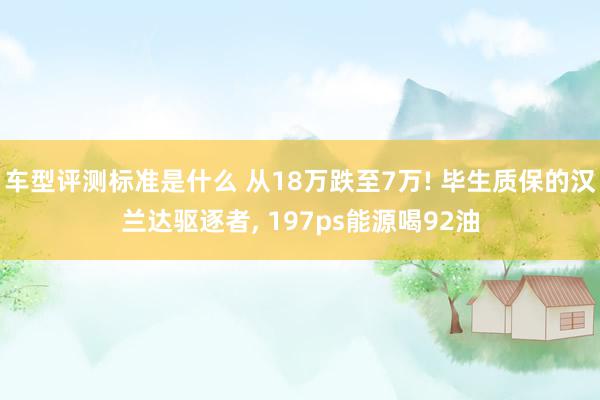 车型评测标准是什么 从18万跌至7万! 毕生质保的汉兰达驱逐者, 197ps能源喝92油