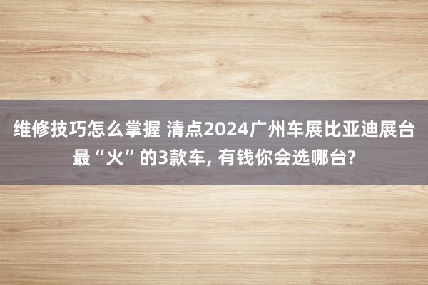 维修技巧怎么掌握 清点2024广州车展比亚迪展台最“火”的3款车, 有钱你会选哪台?