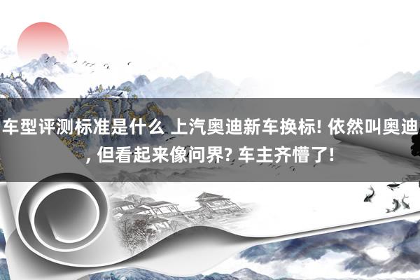 车型评测标准是什么 上汽奥迪新车换标! 依然叫奥迪, 但看起来像问界? 车主齐懵了!