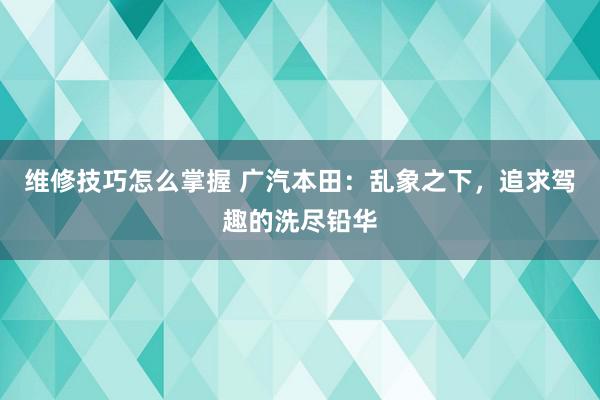 维修技巧怎么掌握 广汽本田：乱象之下，追求驾趣的洗尽铅华