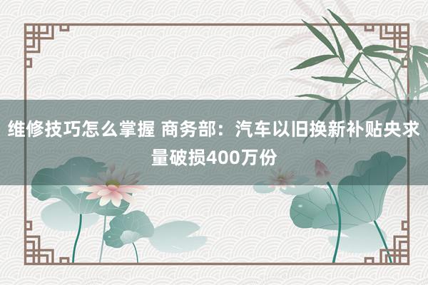 维修技巧怎么掌握 商务部：汽车以旧换新补贴央求量破损400万份