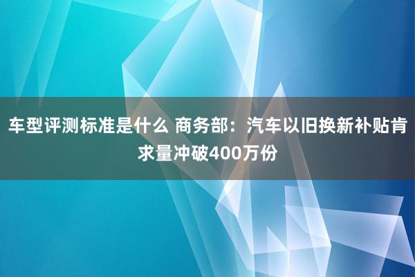 车型评测标准是什么 商务部：汽车以旧换新补贴肯求量冲破400万份