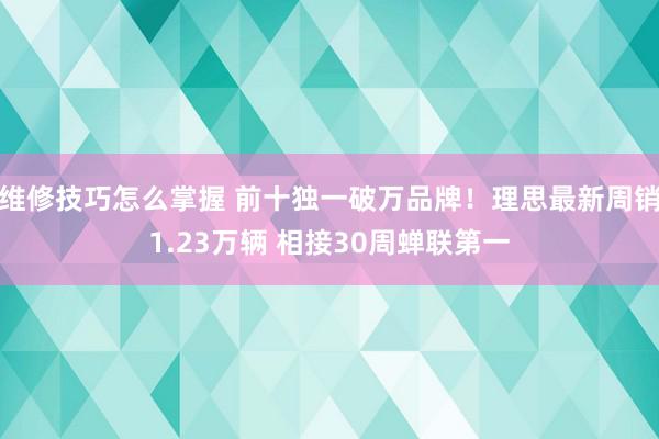 维修技巧怎么掌握 前十独一破万品牌！理思最新周销1.23万辆 相接30周蝉联第一