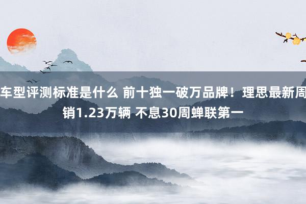 车型评测标准是什么 前十独一破万品牌！理思最新周销1.23万辆 不息30周蝉联第一